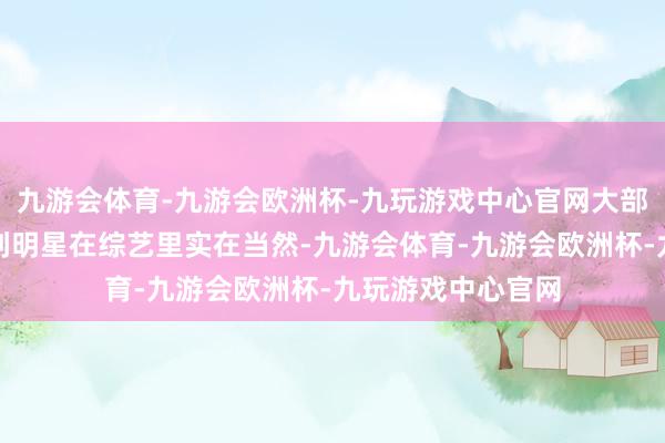 九游会体育-九游会欧洲杯-九玩游戏中心官网大部分不雅众但愿看到明星在综艺里实在当然-九游会体育-九游会欧洲杯-九玩游戏中心官网