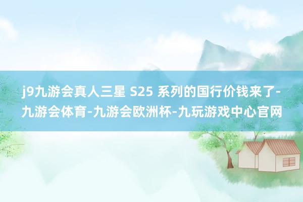 j9九游会真人三星 S25 系列的国行价钱来了-九游会体育-九游会欧洲杯-九玩游戏中心官网