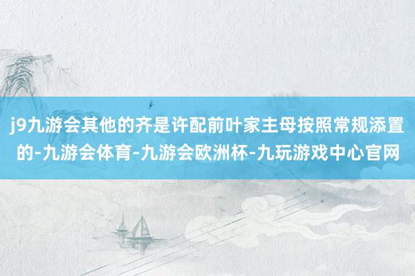 j9九游会其他的齐是许配前叶家主母按照常规添置的-九游会体育-九游会欧洲杯-九玩游戏中心官网