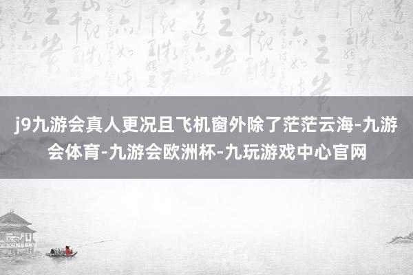 j9九游会真人更况且飞机窗外除了茫茫云海-九游会体育-九游会欧洲杯-九玩游戏中心官网