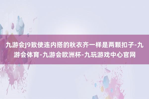 九游会J9致使连内搭的秋衣齐一样是两颗扣子-九游会体育-九游会欧洲杯-九玩游戏中心官网