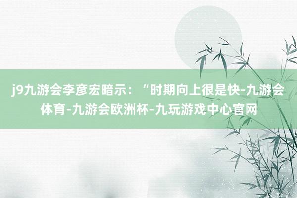 j9九游会李彦宏暗示：“时期向上很是快-九游会体育-九游会欧洲杯-九玩游戏中心官网