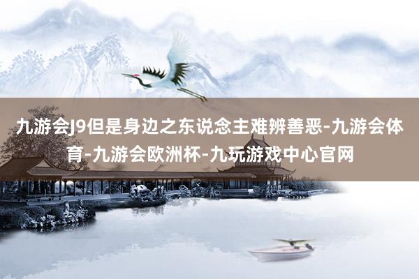 九游会J9但是身边之东说念主难辨善恶-九游会体育-九游会欧洲杯-九玩游戏中心官网