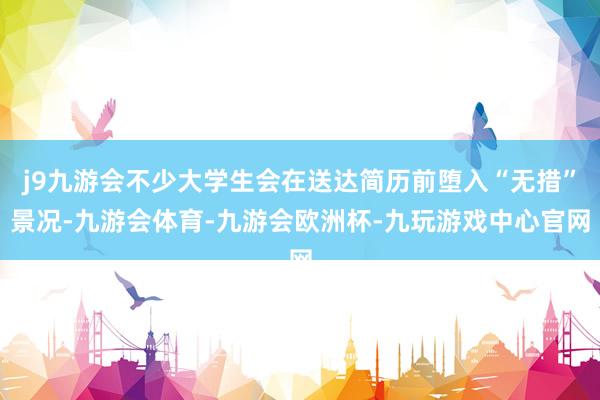 j9九游会不少大学生会在送达简历前堕入“无措”景况-九游会体育-九游会欧洲杯-九玩游戏中心官网