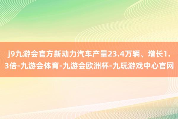 j9九游会官方新动力汽车产量23.4万辆、增长1.3倍-九游会体育-九游会欧洲杯-九玩游戏中心官网