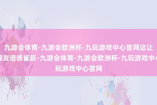 九游会体育-九游会欧洲杯-九玩游戏中心官网这让很多网友倍感雀跃-九游会体育-九游会欧洲杯-九玩游戏中心官网