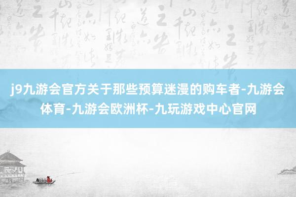 j9九游会官方关于那些预算迷漫的购车者-九游会体育-九游会欧洲杯-九玩游戏中心官网