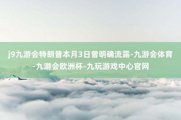 j9九游会特朗普本月3日曾明确流露-九游会体育-九游会欧洲杯-九玩游戏中心官网