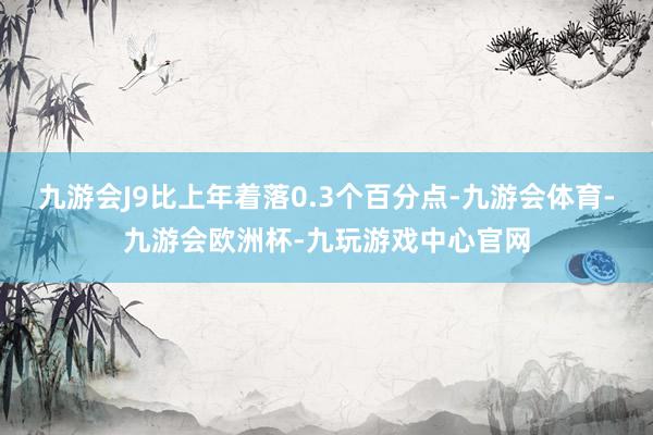 九游会J9比上年着落0.3个百分点-九游会体育-九游会欧洲杯-九玩游戏中心官网
