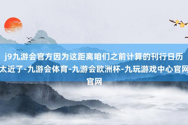 j9九游会官方因为这距离咱们之前计算的刊行日历太近了-九游会体育-九游会欧洲杯-九玩游戏中心官网