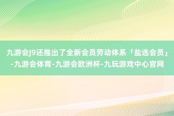 九游会J9还推出了全新会员劳动体系「盐选会员」-九游会体育-九游会欧洲杯-九玩游戏中心官网
