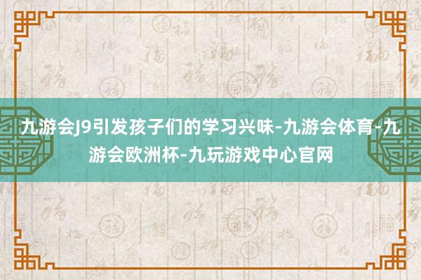 九游会J9引发孩子们的学习兴味-九游会体育-九游会欧洲杯-九玩游戏中心官网
