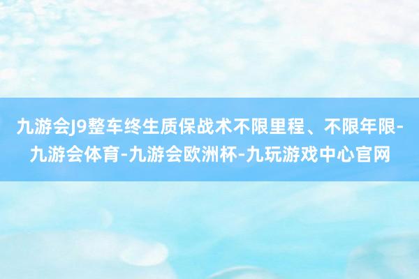 九游会J9整车终生质保战术不限里程、不限年限-九游会体育-九游会欧洲杯-九玩游戏中心官网