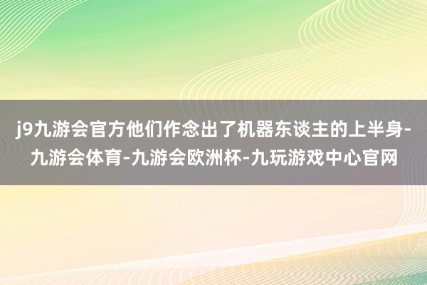 j9九游会官方他们作念出了机器东谈主的上半身-九游会体育-九游会欧洲杯-九玩游戏中心官网