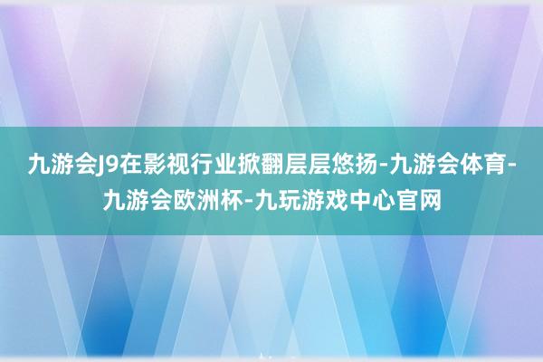 九游会J9在影视行业掀翻层层悠扬-九游会体育-九游会欧洲杯-九玩游戏中心官网