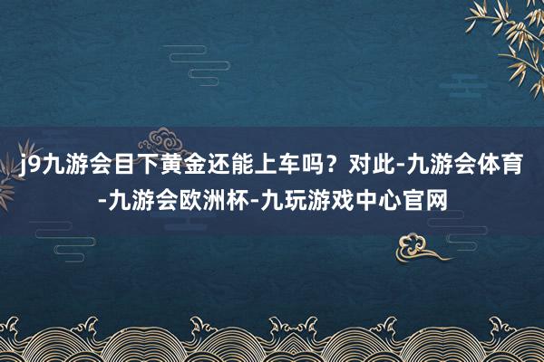 j9九游会目下黄金还能上车吗？对此-九游会体育-九游会欧洲杯-九玩游戏中心官网
