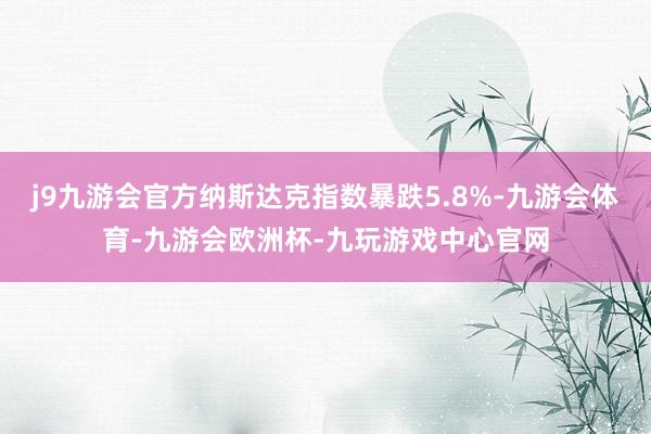 j9九游会官方纳斯达克指数暴跌5.8%-九游会体育-九游会欧洲杯-九玩游戏中心官网