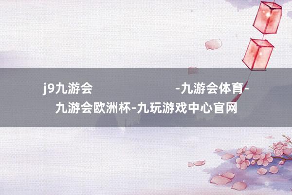 j9九游会                        -九游会体育-九游会欧洲杯-九玩游戏中心官网