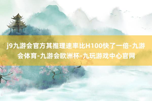 j9九游会官方其推理速率比H100快了一倍-九游会体育-九游会欧洲杯-九玩游戏中心官网
