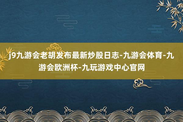 j9九游会老胡发布最新炒股日志-九游会体育-九游会欧洲杯-九玩游戏中心官网