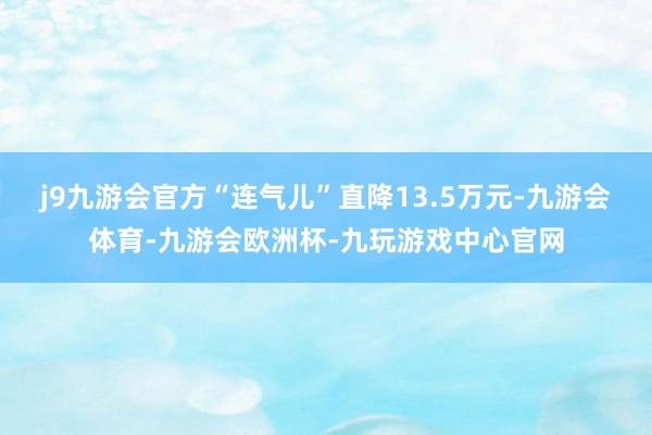 j9九游会官方“连气儿”直降13.5万元-九游会体育-九游会欧洲杯-九玩游戏中心官网
