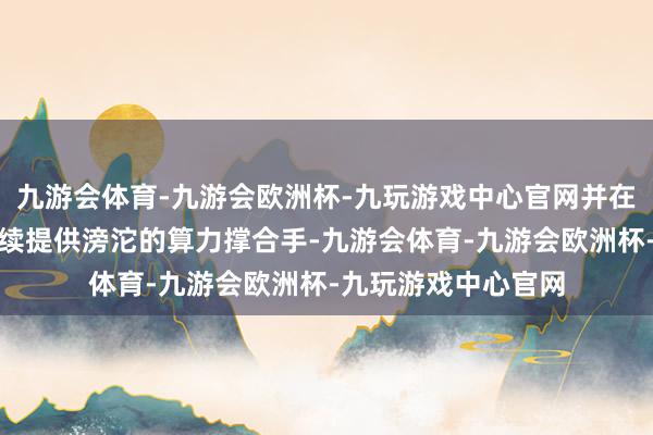 九游会体育-九游会欧洲杯-九玩游戏中心官网并在多个重要边界合手续提供滂沱的算力撑合手-九游会体育-九游会欧洲杯-九玩游戏中心官网