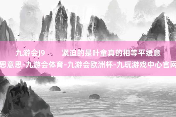 九游会J9        紧迫的是叶童真的相等平缓意思意思-九游会体育-九游会欧洲杯-九玩游戏中心官网
