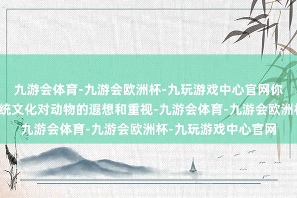 九游会体育-九游会欧洲杯-九玩游戏中心官网你大略不错窥见中国传统文化对动物的遐想和重视-九游会体育-九游会欧洲杯-九玩游戏中心官网