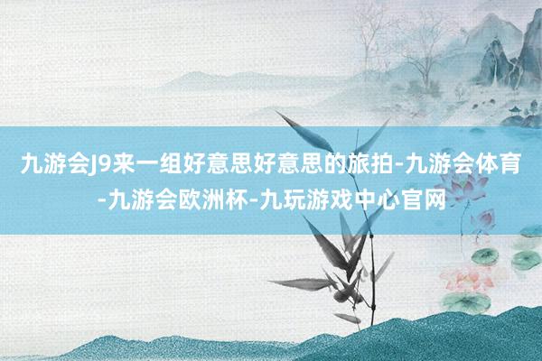 九游会J9来一组好意思好意思的旅拍-九游会体育-九游会欧洲杯-九玩游戏中心官网