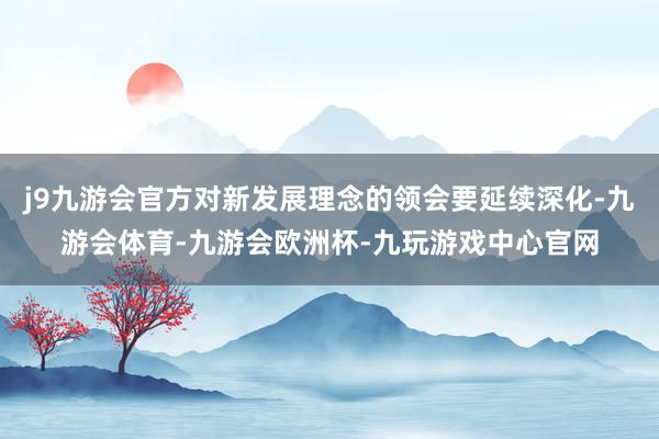 j9九游会官方对新发展理念的领会要延续深化-九游会体育-九游会欧洲杯-九玩游戏中心官网
