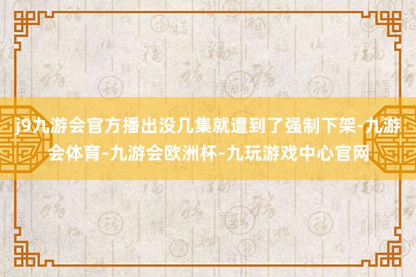 j9九游会官方播出没几集就遭到了强制下架-九游会体育-九游会欧洲杯-九玩游戏中心官网