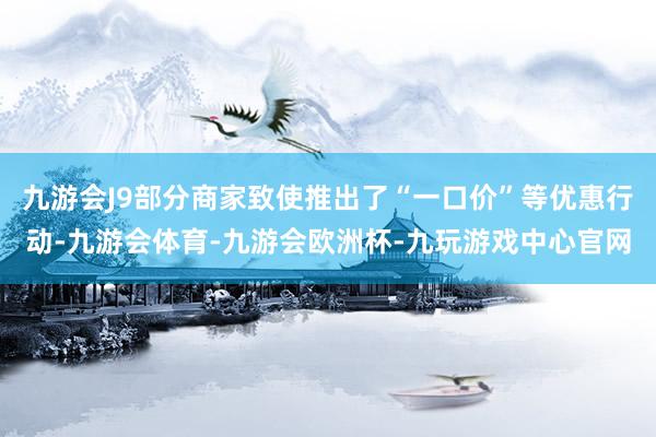 九游会J9部分商家致使推出了“一口价”等优惠行动-九游会体育-九游会欧洲杯-九玩游戏中心官网