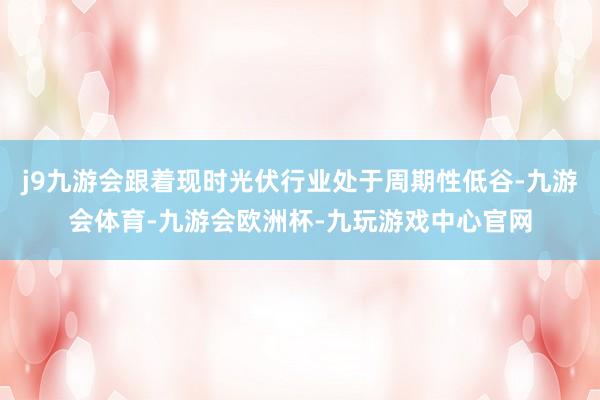 j9九游会跟着现时光伏行业处于周期性低谷-九游会体育-九游会欧洲杯-九玩游戏中心官网