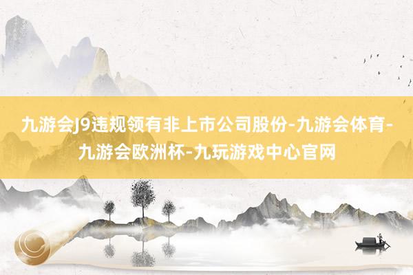 九游会J9违规领有非上市公司股份-九游会体育-九游会欧洲杯-九玩游戏中心官网