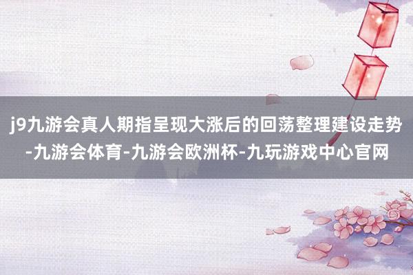 j9九游会真人期指呈现大涨后的回荡整理建设走势-九游会体育-九游会欧洲杯-九玩游戏中心官网