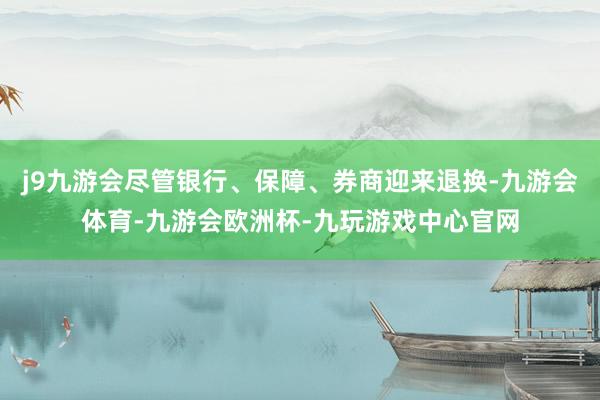 j9九游会尽管银行、保障、券商迎来退换-九游会体育-九游会欧洲杯-九玩游戏中心官网