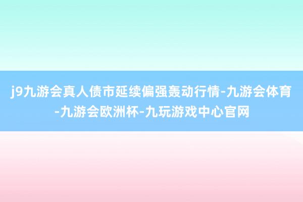 j9九游会真人债市延续偏强轰动行情-九游会体育-九游会欧洲杯-九玩游戏中心官网