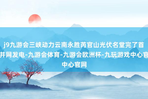 j9九游会三峡动力云南永胜芮官山光伏名堂完了首批并网发电-九游会体育-九游会欧洲杯-九玩游戏中心官网