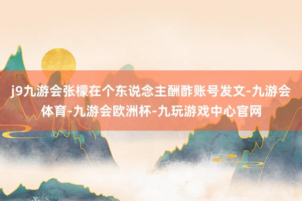 j9九游会张檬在个东说念主酬酢账号发文-九游会体育-九游会欧洲杯-九玩游戏中心官网