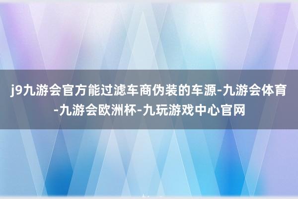j9九游会官方能过滤车商伪装的车源-九游会体育-九游会欧洲杯-九玩游戏中心官网