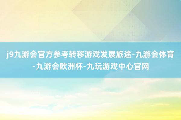 j9九游会官方参考转移游戏发展旅途-九游会体育-九游会欧洲杯-九玩游戏中心官网