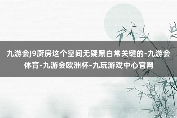 九游会J9厨房这个空间无疑黑白常关键的-九游会体育-九游会欧洲杯-九玩游戏中心官网