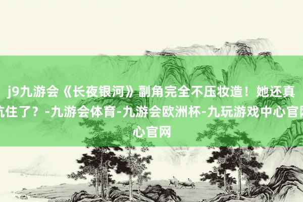 j9九游会《长夜银河》副角完全不压妆造！她还真抗住了？-九游会体育-九游会欧洲杯-九玩游戏中心官网