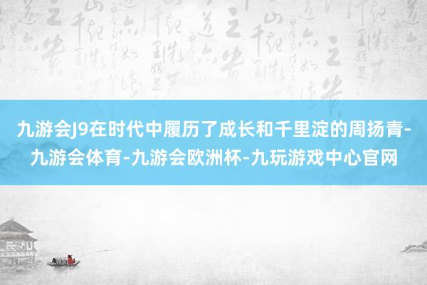 九游会J9在时代中履历了成长和千里淀的周扬青-九游会体育-九游会欧洲杯-九玩游戏中心官网