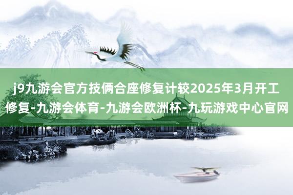 j9九游会官方技俩合座修复计较2025年3月开工修复-九游会体育-九游会欧洲杯-九玩游戏中心官网