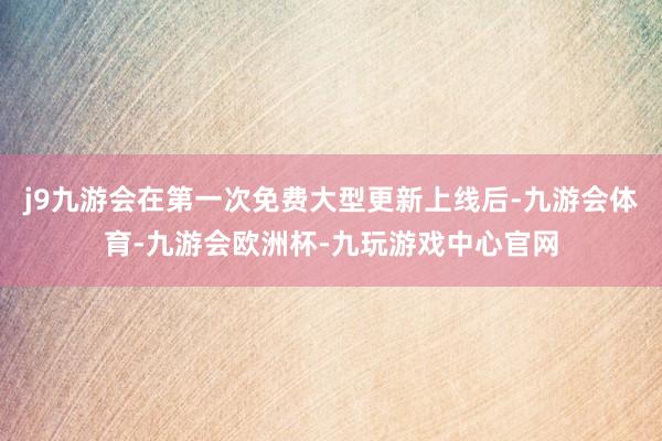 j9九游会在第一次免费大型更新上线后-九游会体育-九游会欧洲杯-九玩游戏中心官网