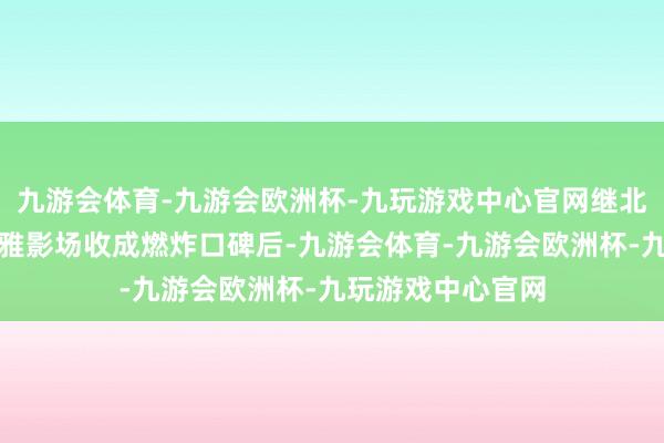 九游会体育-九游会欧洲杯-九玩游戏中心官网继北京和上海超前不雅影场收成燃炸口碑后-九游会体育-九游会欧洲杯-九玩游戏中心官网