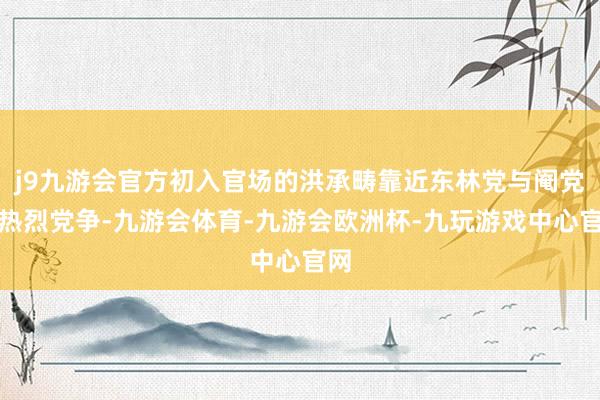 j9九游会官方初入官场的洪承畴靠近东林党与阉党的热烈党争-九游会体育-九游会欧洲杯-九玩游戏中心官网