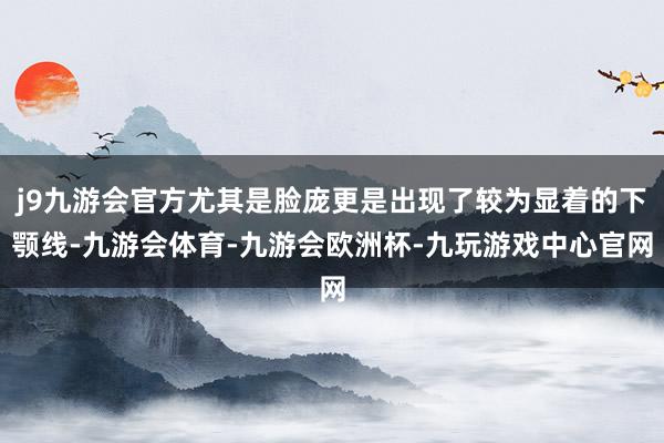 j9九游会官方尤其是脸庞更是出现了较为显着的下颚线-九游会体育-九游会欧洲杯-九玩游戏中心官网