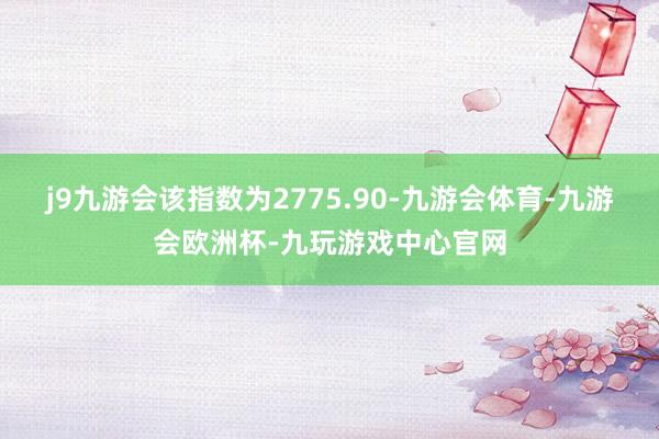 j9九游会该指数为2775.90-九游会体育-九游会欧洲杯-九玩游戏中心官网